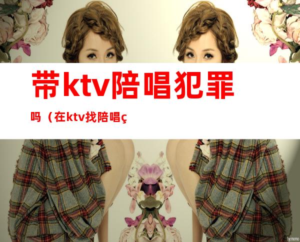 带ktv陪唱犯罪吗(在ktv找陪唱的犯法吗)