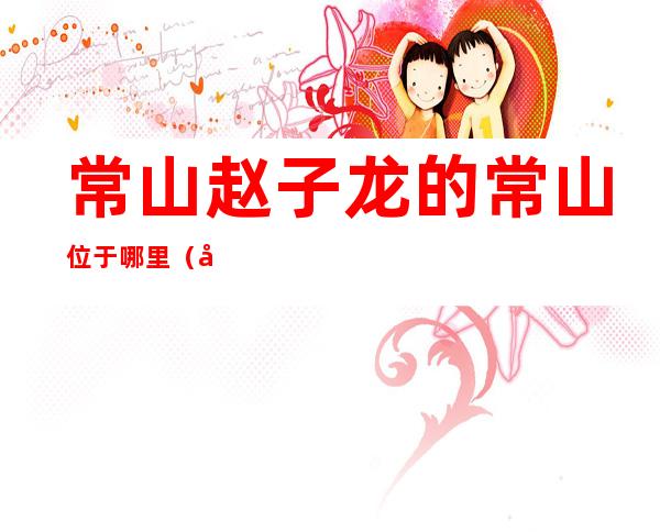 常山赵子龙的常山位于哪里(常山赵子龙的常山在什么地方)