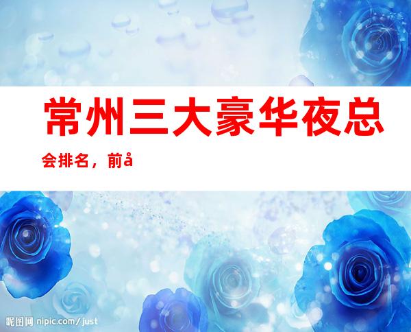 常州三大豪华夜总会排名，前几名蝉联榜单多时来寻找你的菜