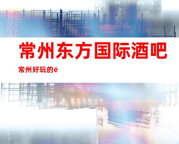 常州东方国际酒吧常州好玩的酒吧又便宜又实惠