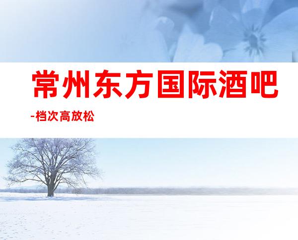 常州东方国际酒吧-档次高放松心情的好地方-“轻松愉悦”