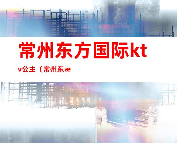 常州东方国际ktv公主(常州东方国际ktv公主多少钱)