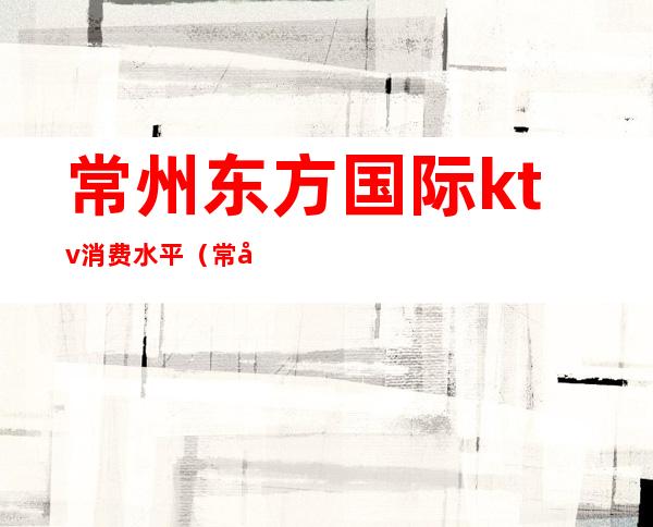 常州东方国际ktv消费水平（常州消费最高的商务ktv）