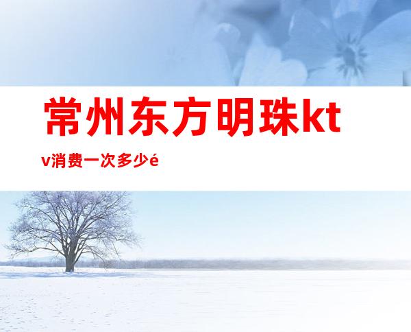 常州东方明珠ktv消费一次多少钱-长兴东方明珠ktv晚上的消费开销一般在多少啊