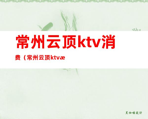 常州云顶ktv消费(常州云顶ktv消费怎么样)