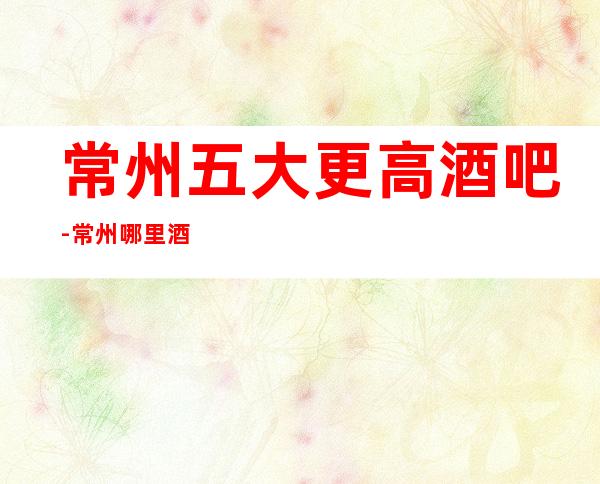 常州五大更高酒吧-常州哪里酒吧比较好玩