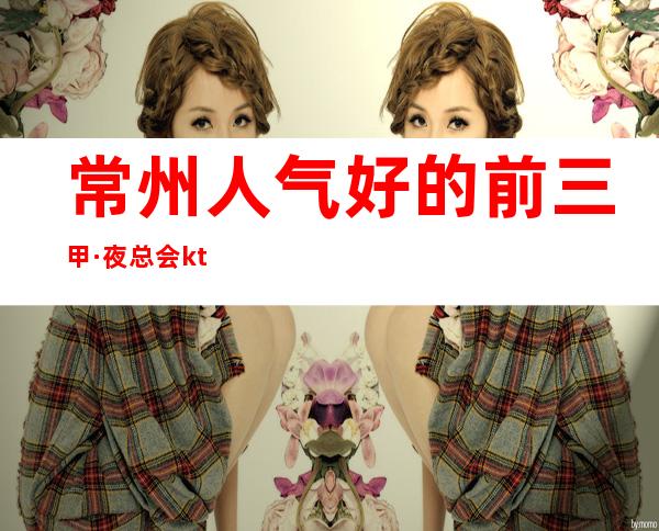 常州人气好的前三甲·夜总会ktv预定包间消费价格一览表