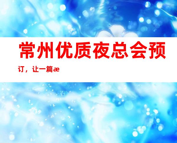 常州优质夜总会预订,让一篇文章解决你的夜晚出行选择难