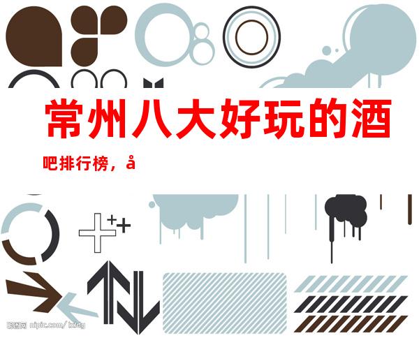 常州八大好玩的酒吧排行榜，娱乐好享受。