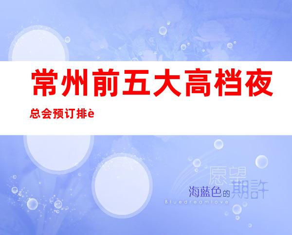 常州前五大高档夜总会预订排行榜-推荐好玩高档夜总会