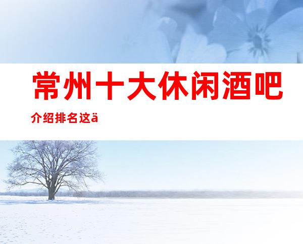 常州十大休闲酒吧介绍排名这些公司都是常州的名牌