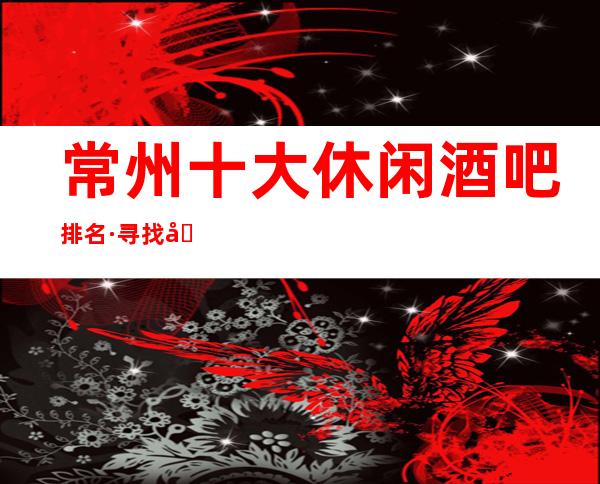 常州十大休闲酒吧排名·寻找刺激就来常州这5大牌酒吧