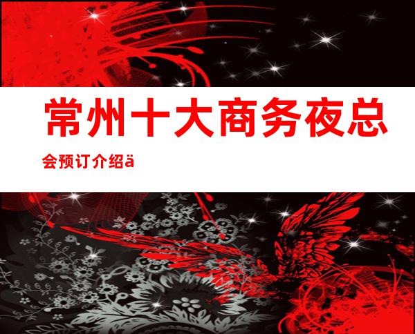 常州十大商务夜总会预订介绍一览,常州火爆的娱乐会所