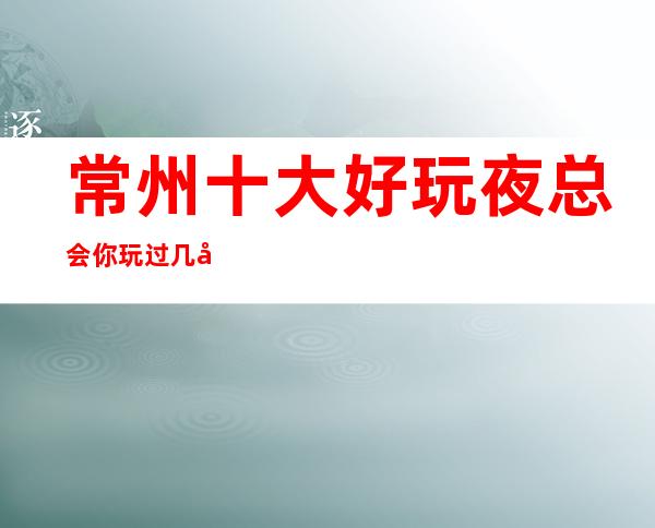 常州十大好玩夜总会你玩过几家.钟楼·夜总会消费价格