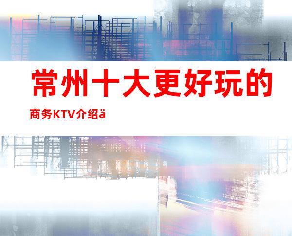 常州十大更好玩的商务KTV介绍一览,2023更好玩的KTV