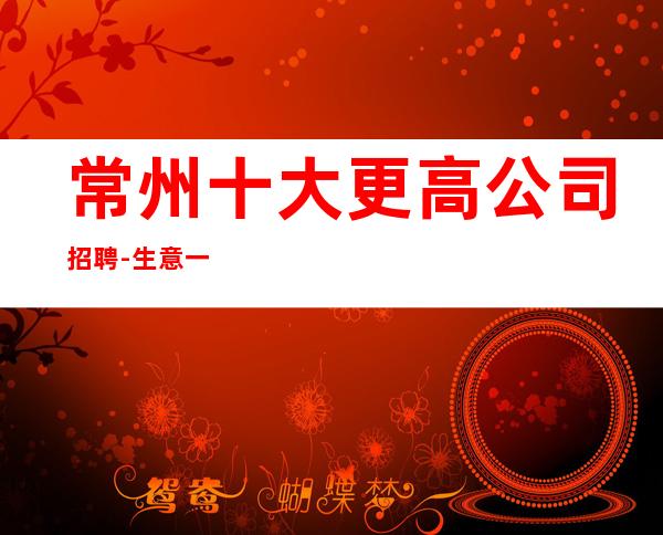 常州十大更高公司招聘-生意一直稳定