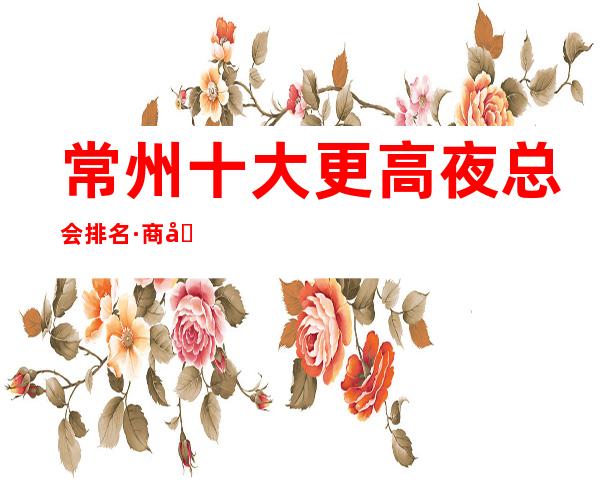 常州十大更高夜总会排名·商务KTV玩法价格行情.一目了然