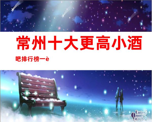 常州十大更高小酒吧排行榜一览,价格位置,娱乐好享受。