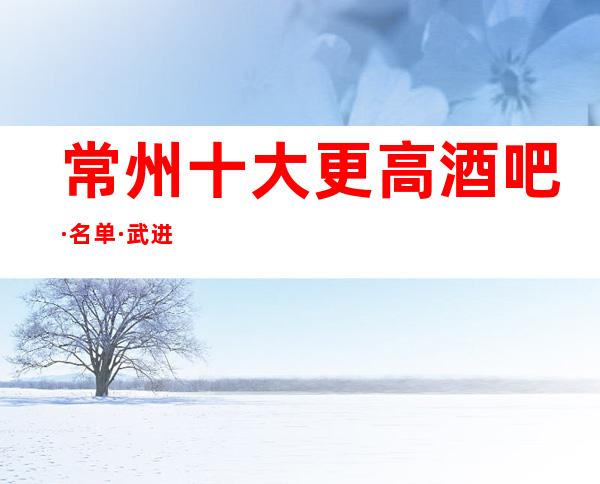 常州十大更高酒吧·名单·武进高档酒吧消费水平如何