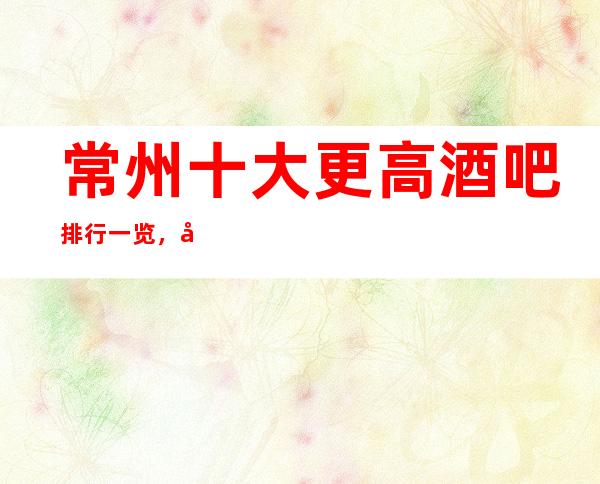 常州十大更高酒吧排行一览，商务接待预订信息网总表