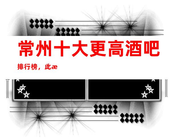 常州十大更高酒吧排行榜，此文告诉你快乐在哪里