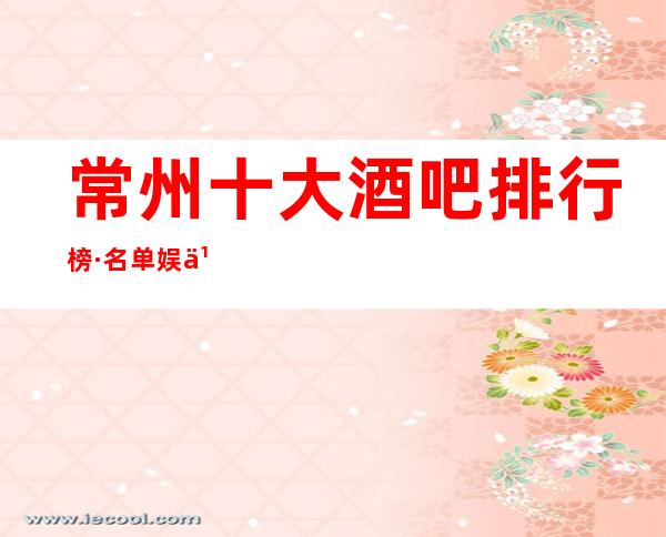 常州十大酒吧排行榜·名单.娱乐-宴请-玩家必备-榜单