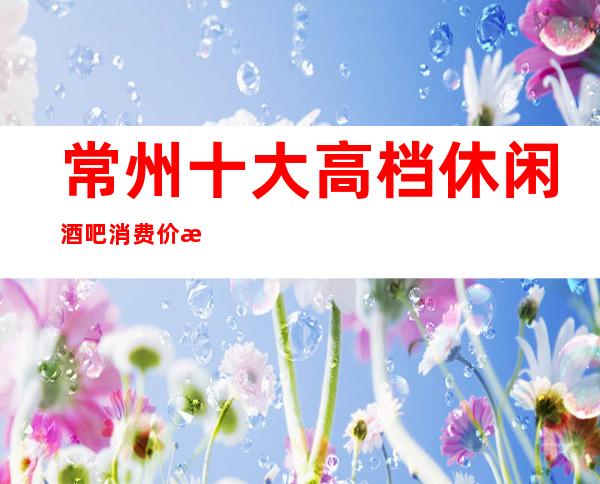 常州十大高档休闲酒吧消费价格介绍·来体验酒吧中的欢乐吧