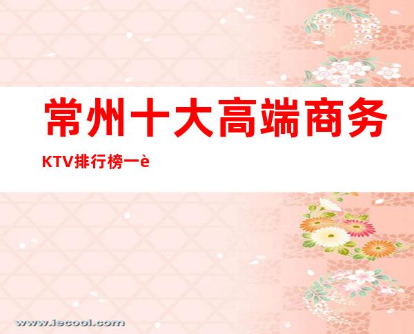 常州十大高端商务KTV排行榜一览，价格位置，娱乐好享受。