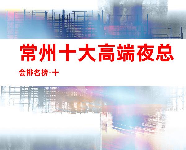 常州十大高端夜总会排名榜-十大商务KTV档次介绍