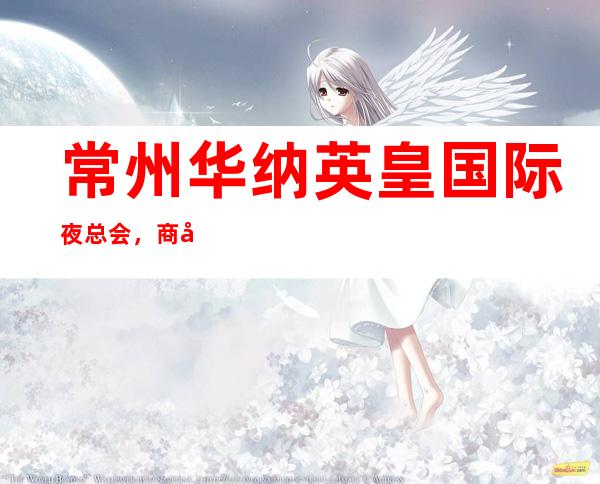 常州华纳英皇国际夜总会,商务宴请招待客户的好地方