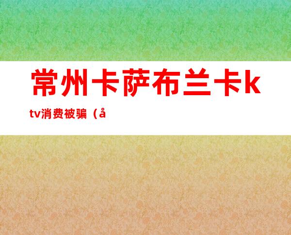 常州卡萨布兰卡ktv消费被骗(常州ktv被抓)