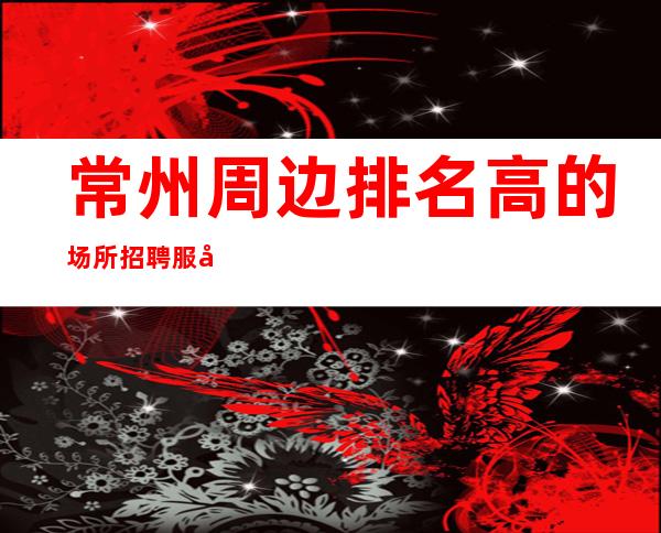 常州周边排名高的场所招聘服务员-上班不用愁-不愁上班