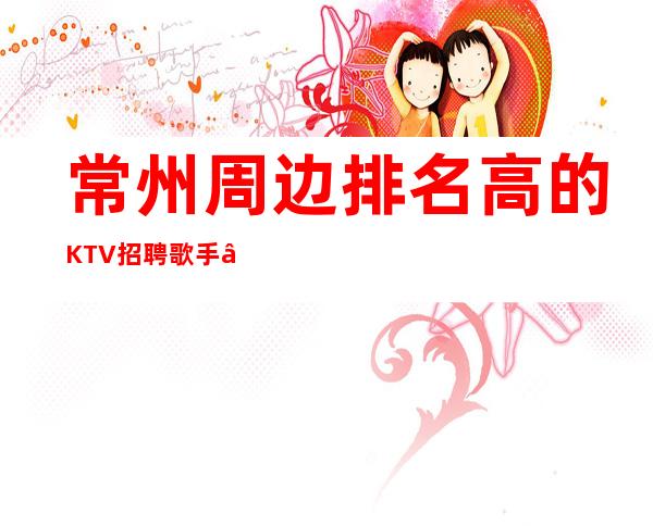 常州周边排名高的KTV招聘歌手—12场无压力—生意太给力了