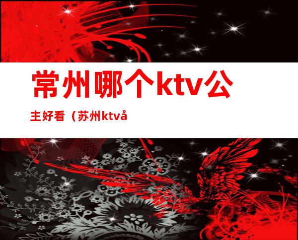 常州哪个ktv公主好看（苏州ktv公主什么价位）