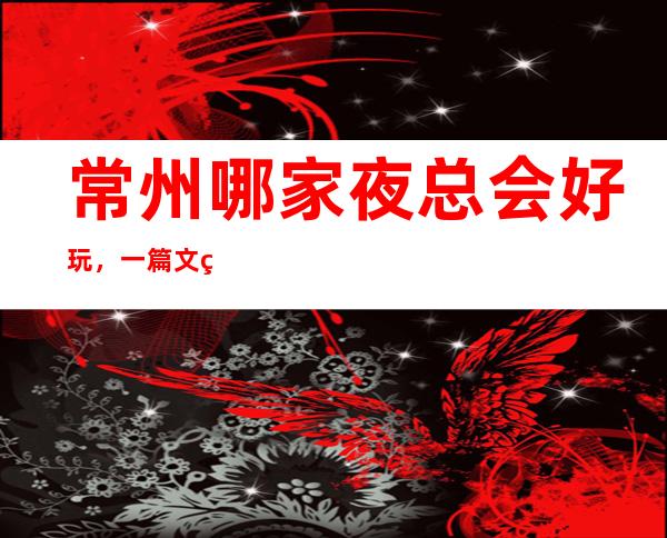 常州哪家夜总会好玩,一篇文章总结那些炫酷吊炸天般的存在