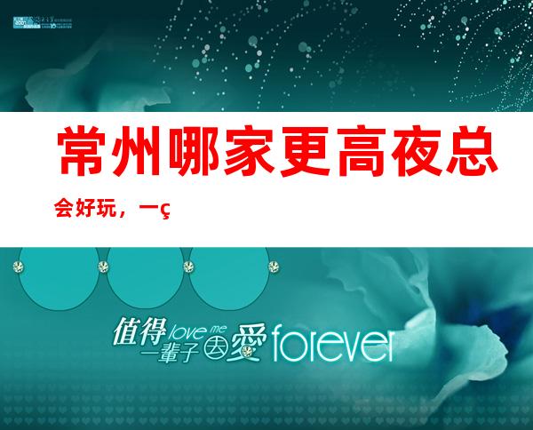 常州哪家更高夜总会好玩,一篇文章介绍常州夜晚去处