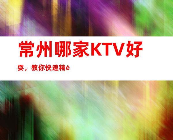 常州哪家KTV好耍，教你快速精选夜晚的优质网红打卡点