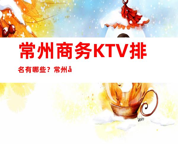 常州商务KTV排名有哪些？常州好玩商务KTV哪家上排行榜了