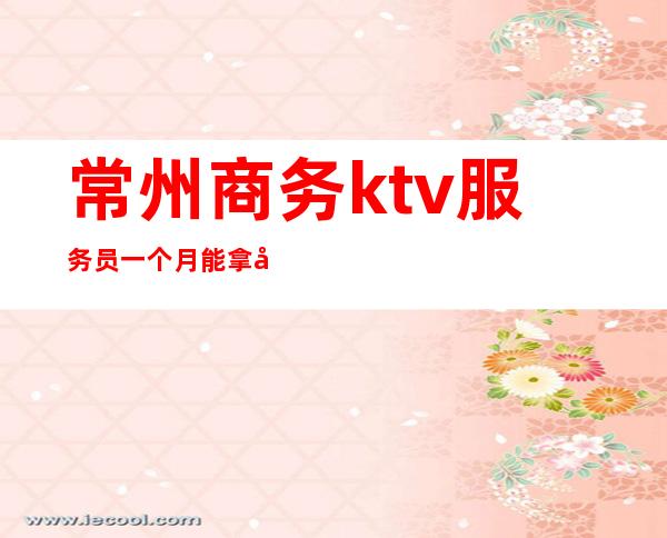 常州商务ktv服务员一个月能拿多少(商务ktv服务员大概都多少钱一个月)