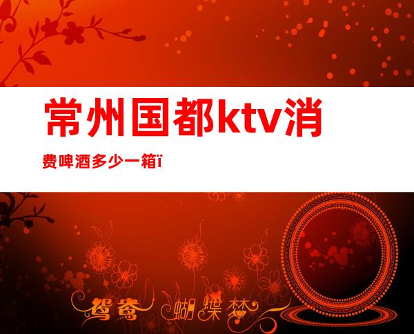 常州国都ktv消费啤酒多少一箱(常州国都ktv台费)