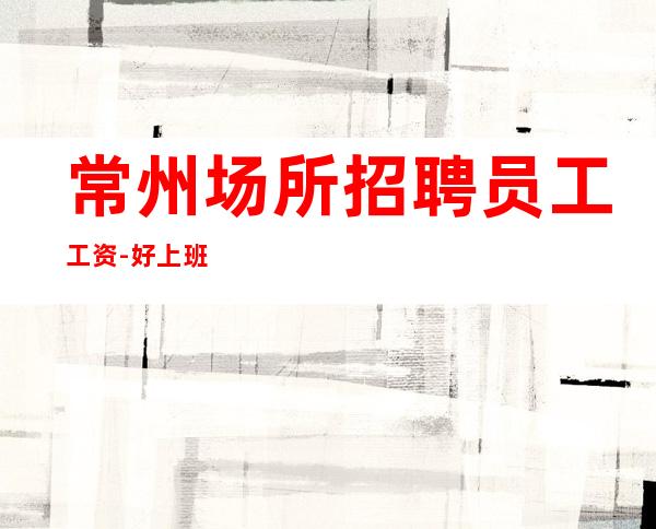 常州场所招聘员工工资-好上班不收费