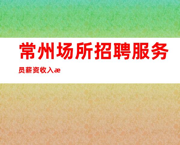 常州场所招聘服务员薪资收入更高场好像靠谱