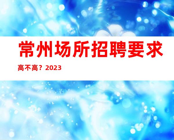 常州场所招聘要求高不高？2023扬帆赚推荐商务夜总会