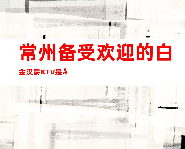 常州备受欢迎的白金汉爵KTV是宴请-亲友聚会的好去处