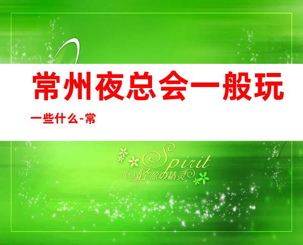 常州夜总会一般玩一些什么-常州KTV环境高档-让人流连忘返