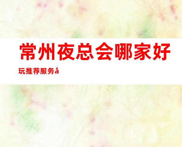 常州夜总会哪家好玩..推荐服务好的十大商务KTV排行榜