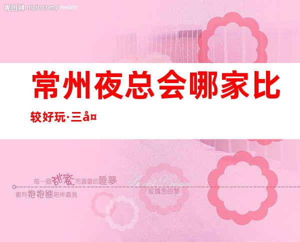常州夜总会哪家比较好玩·三大夜总会商务KTV排行榜