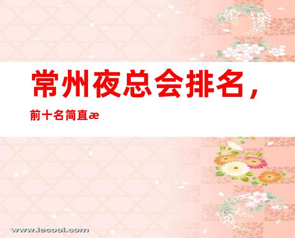常州夜总会排名,前十名简直是精奢界的天花板一样的存在
