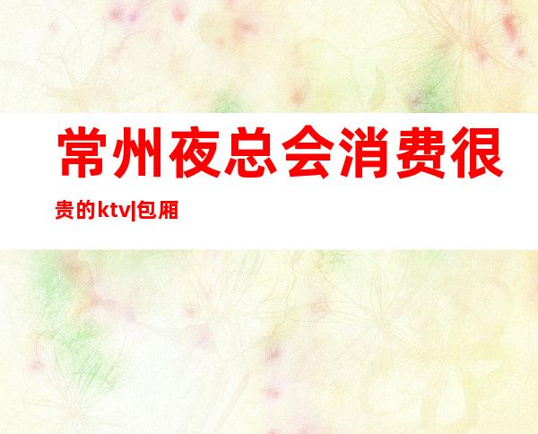 常州夜总会消费很贵的ktv|包厢预定安排到位 – 常州武进商务KTV