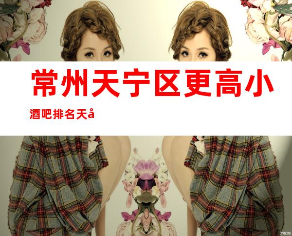常州天宁区更高小酒吧排名/天宁酒吧预定消费。